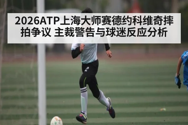 2026ATP上海大师赛德约科维奇摔拍争议 主裁警告与球迷反应分析