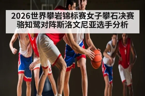 2026世界攀岩锦标赛女子攀石决赛骆知鹭对阵斯洛文尼亚选手分析